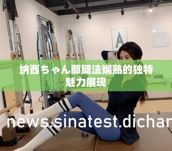 纳西ちゃん那腿法娴熟的独特魅力展现