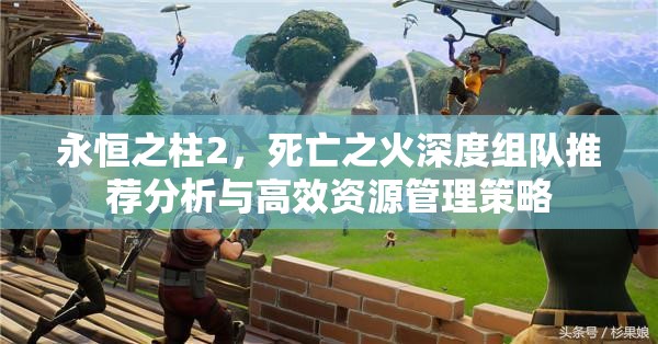 永恒之柱2，死亡之火深度组队推荐分析与高效资源管理策略