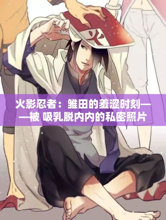 火影忍者：雏田的羞涩时刻——被 吸乳脱内内的私密照片