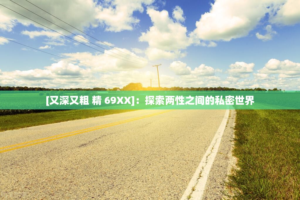 [又深又粗 精 69XX]：探索两性之间的私密世界