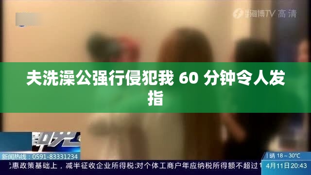 夫洗澡公强行侵犯我 60 分钟令人发指
