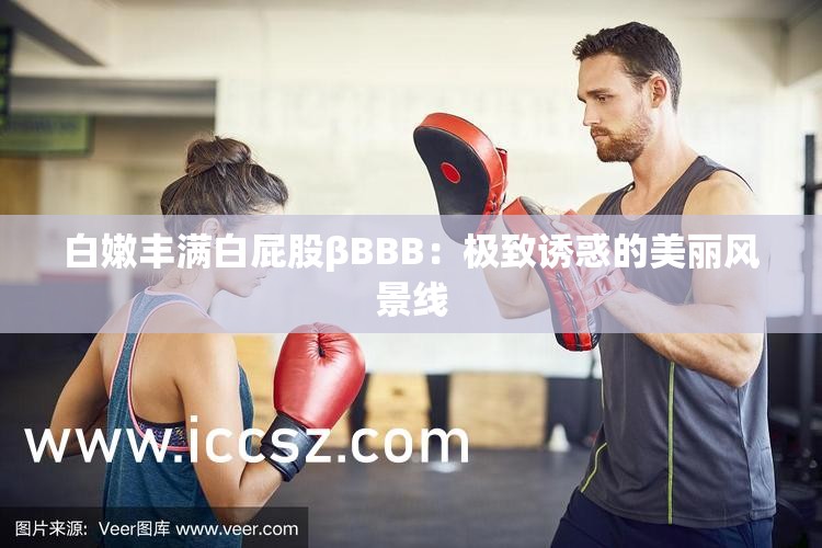 白嫩丰满白屁股βBBB：极致诱惑的美丽风景线
