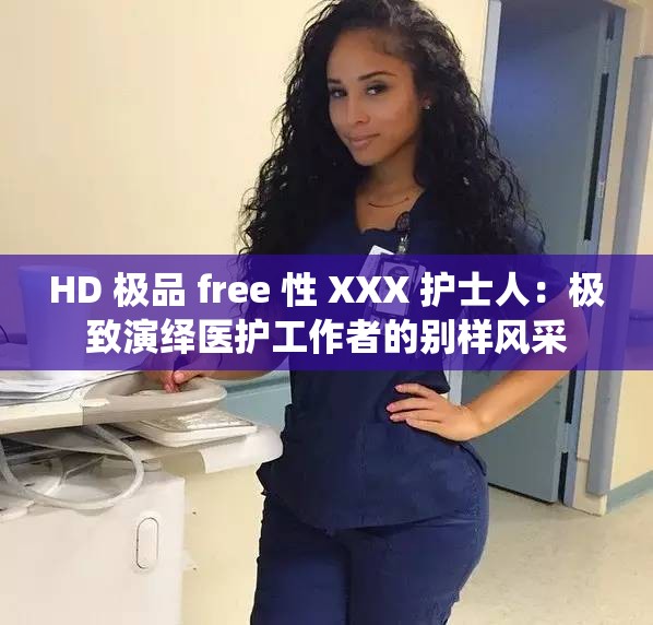 HD 极品 free 性 XXX 护士人：极致演绎医护工作者的别样风采