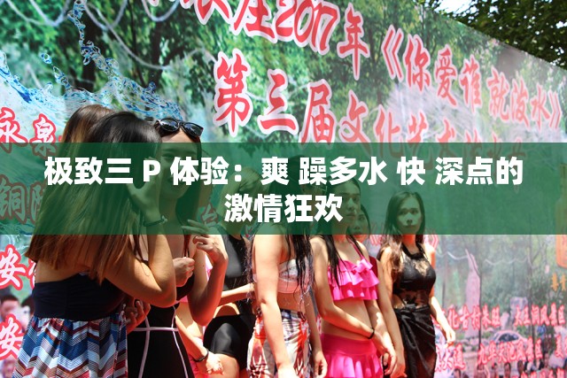 极致三 P 体验：爽 躁多水 快 深点的激情狂欢