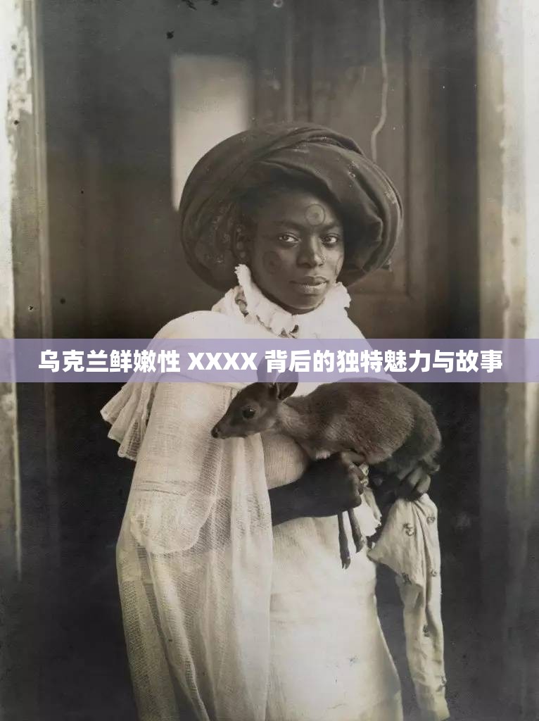 乌克兰鲜嫩性 XXXX 背后的独特魅力与故事