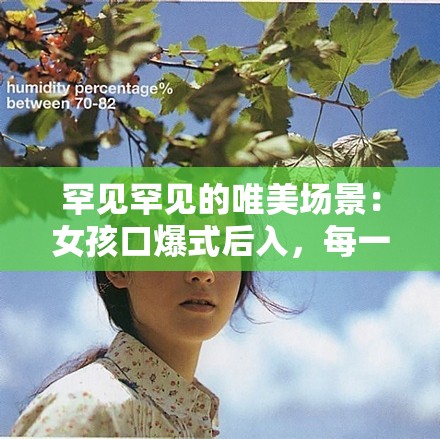 罕见罕见的唯美场景：女孩口爆式后入，每一个瞬间都令人难以忘怀：后仰式口爆喉咙视频