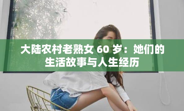 大陆农村老熟女 60 岁：她们的生活故事与人生经历