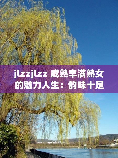 jlzzjlzz 成熟丰满熟女的魅力人生：韵味十足的熟女风采