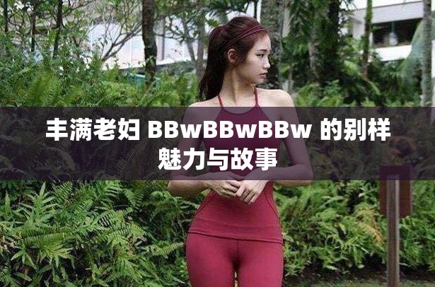 丰满老妇 BBwBBwBBw 的别样魅力与故事