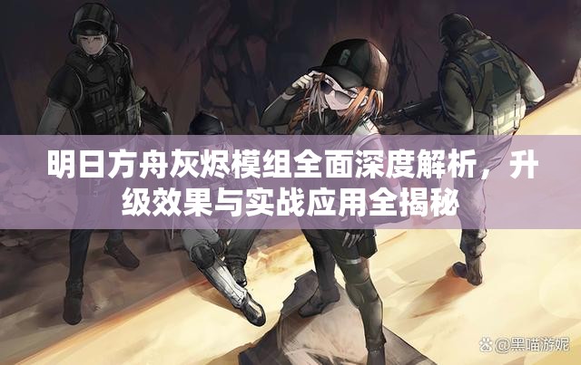 明日方舟灰烬模组全面深度解析，升级效果与实战应用全揭秘