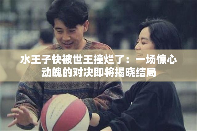 水王子快被世王撞烂了：一场惊心动魄的对决即将揭晓结局