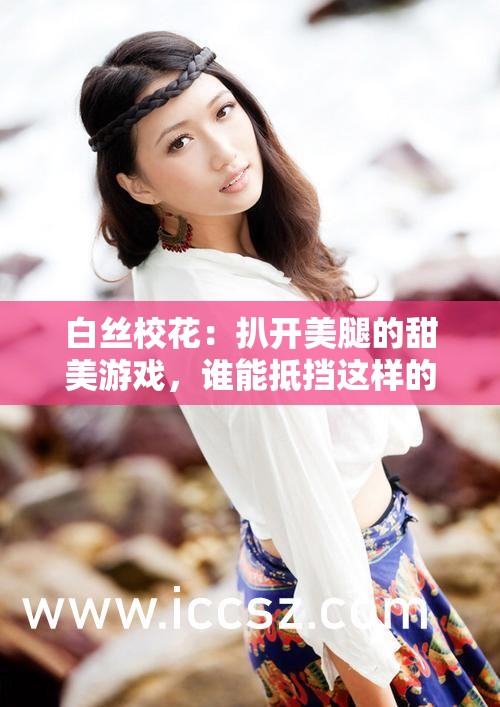 白丝校花：扒开美腿的甜美游戏，谁能抵挡这样的诱惑