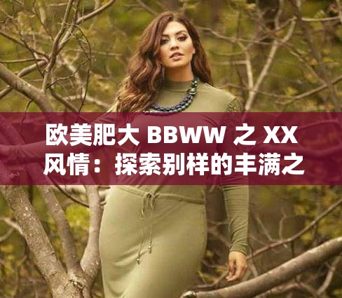 欧美肥大 BBWW 之 XX 风情：探索别样的丰满之美