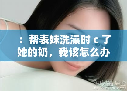 ：帮表妹洗澡时 c 了她的奶，我该怎么办