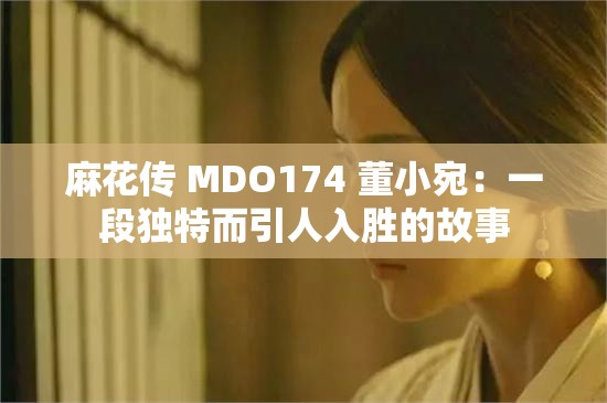 麻花传 MDO174 董小宛：一段独特而引人入胜的故事