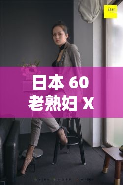 日本 60 老熟妇 XXX：跨越岁月的魅力与风情