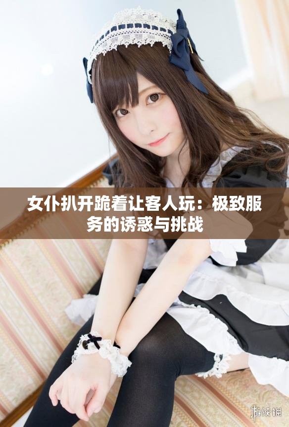 女仆扒开跪着让客人玩：极致服务的诱惑与挑战