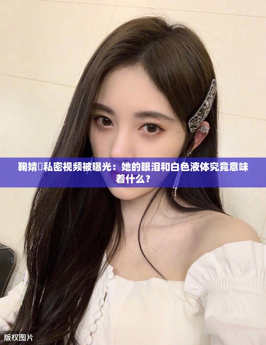 鞠婧祎私密视频被曝光：她的眼泪和白色液体究竟意味着什么？