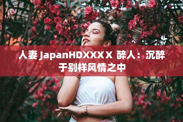 人妻 JapanHDXXXⅩ 醉人：沉醉于别样风情之中