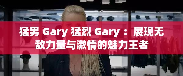 猛男 Gary 猛烈 Gary ：展现无敌力量与激情的魅力王者