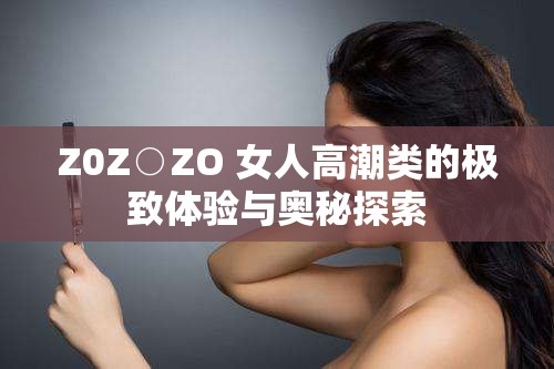 Z0Z○ZO 女人高潮类的极致体验与奥秘探索