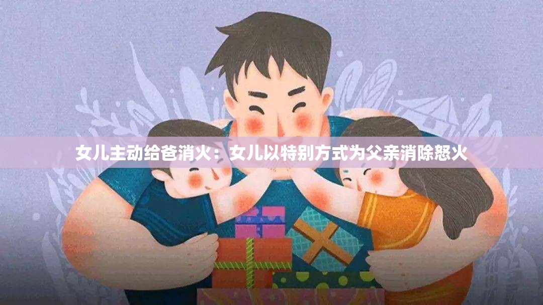 女儿主动给爸消火：女儿以特别方式为父亲消除怒火