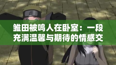 雏田被鸣人在卧室：一段充满温馨与期待的情感交织