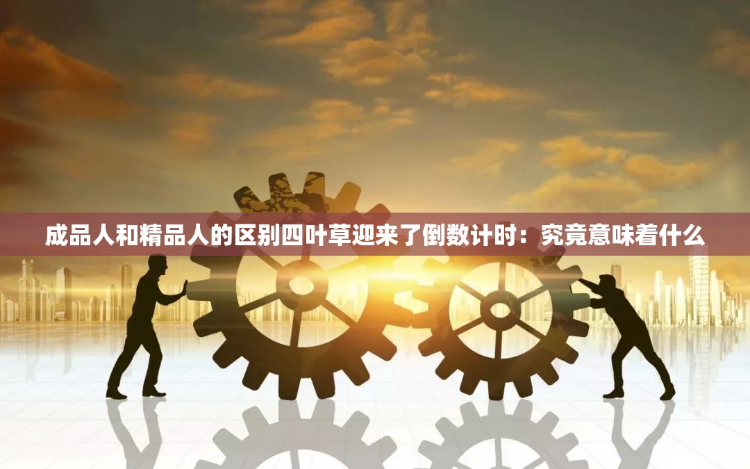 成品人和精品人的区别四叶草迎来了倒数计时：究竟意味着什么