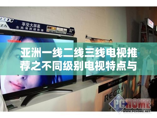 亚洲一线二线三线电视推荐之不同级别电视特点与优势介绍