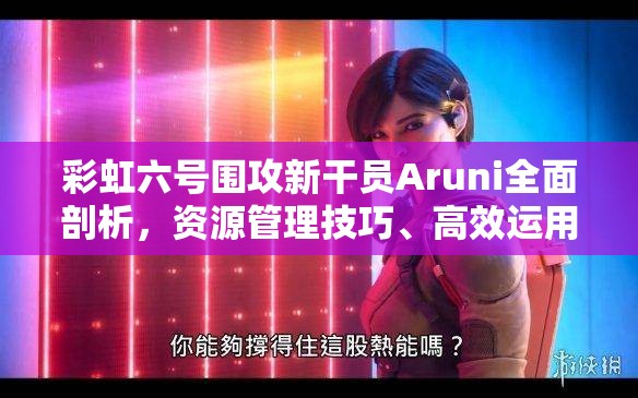 彩虹六号围攻新干员Aruni全面剖析，资源管理技巧、高效运用策略及价值最大化指南