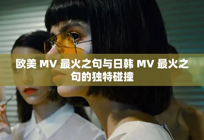 欧美 MV 最火之句与日韩 MV 最火之句的独特碰撞