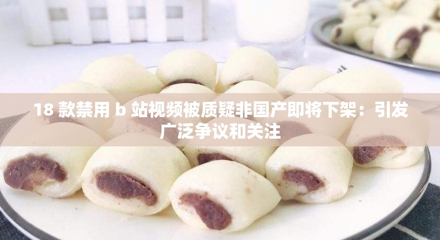 18 款禁用 b 站视频被质疑非国产即将下架：引发广泛争议和关注