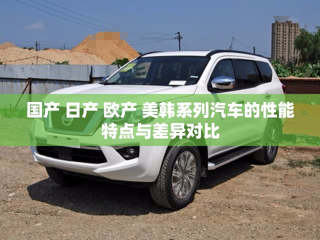 国产 日产 欧产 美韩系列汽车的性能特点与差异对比