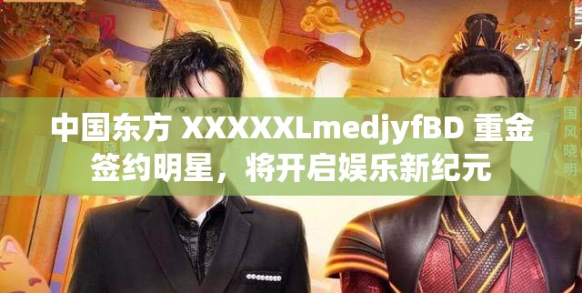 中国东方 XXXXXLmedjyfBD 重金签约明星，将开启娱乐新纪元