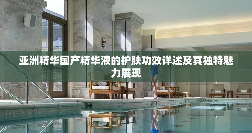 亚洲精华国产精华液的护肤功效详述及其独特魅力展现
