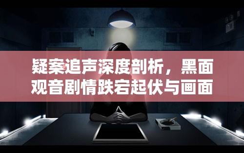 疑案追声深度剖析，黑面观音剧情跌宕起伏与画面艺术评价