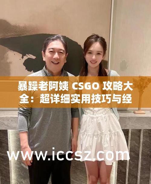 暴躁老阿姨 CSGO 攻略大全：超详细实用技巧与经验分享