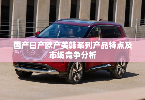国产日产欧产美韩系列产品特点及市场竞争分析