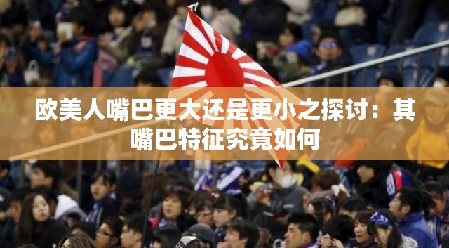 欧美人嘴巴更大还是更小之探讨：其嘴巴特征究竟如何