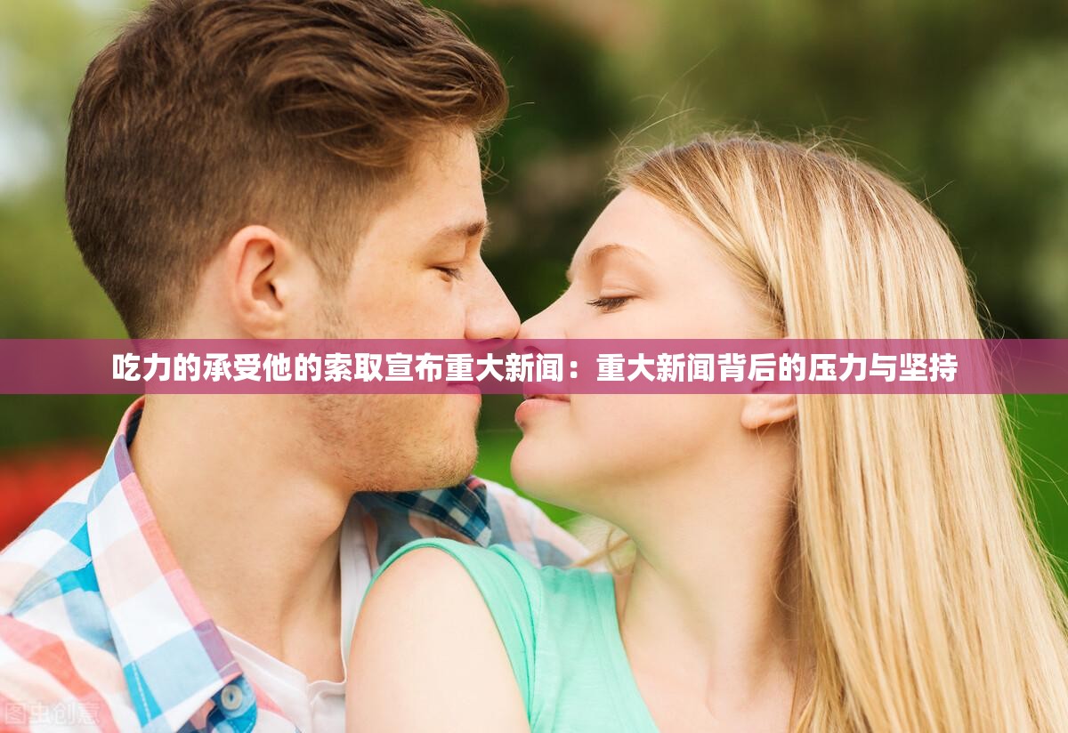 吃力的承受他的索取宣布重大新闻：重大新闻背后的压力与坚持