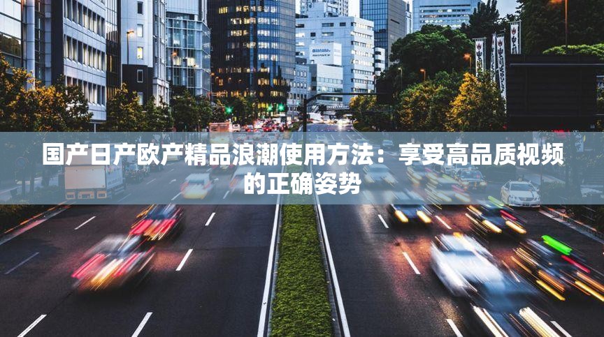 国产日产欧产精品浪潮使用方法：享受高品质视频的正确姿势