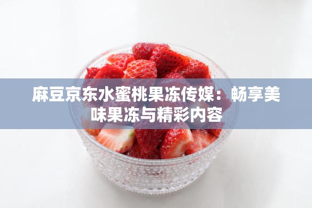 麻豆京东水蜜桃果冻传媒：畅享美味果冻与精彩内容