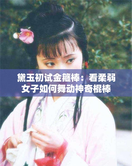 黛玉初试金箍棒：看柔弱女子如何舞动神奇棍棒