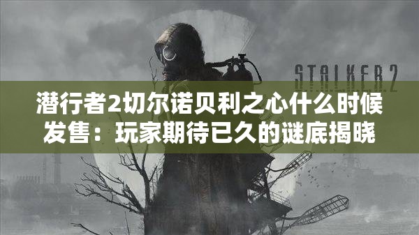 潜行者2切尔诺贝利之心什么时候发售：玩家期待已久的谜底揭晓时刻