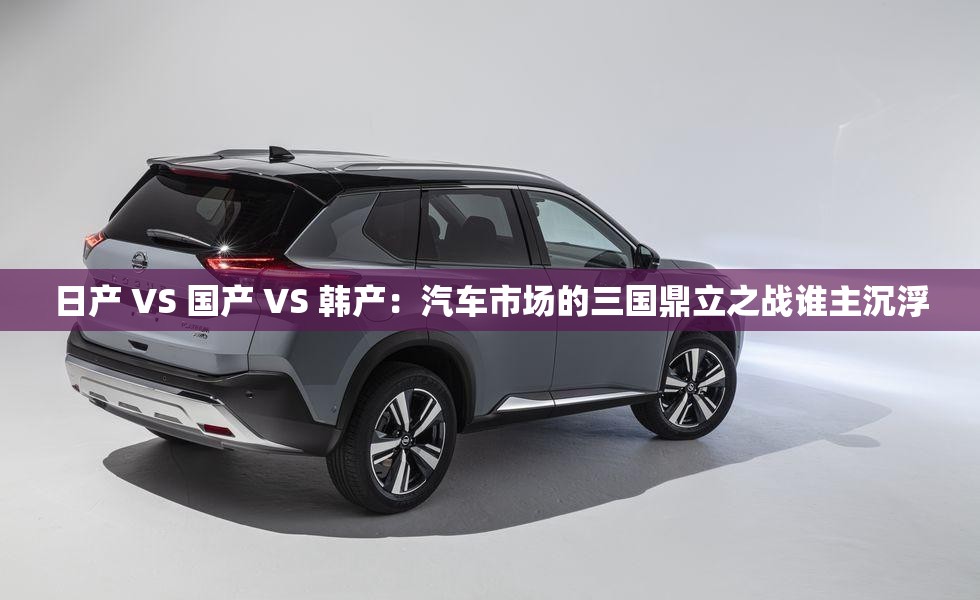 日产 VS 国产 VS 韩产：汽车市场的三国鼎立之战谁主沉浮