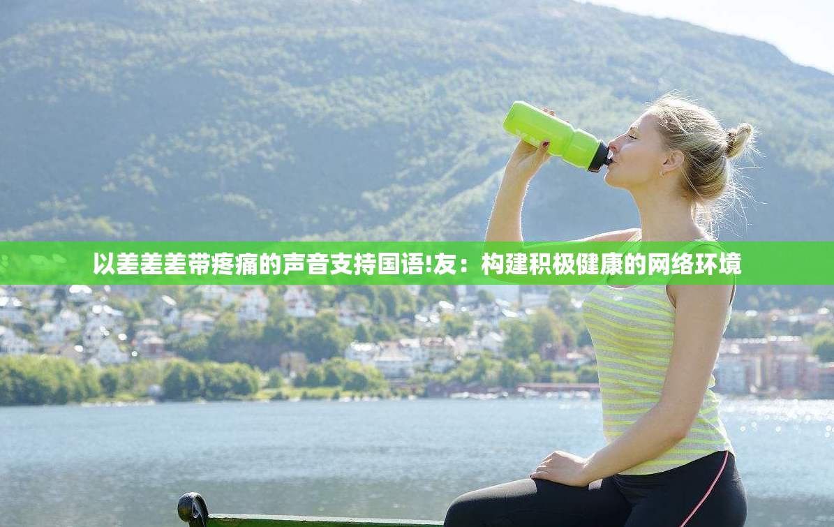 以差差差带疼痛的声音支持国语!友：构建积极健康的网络环境