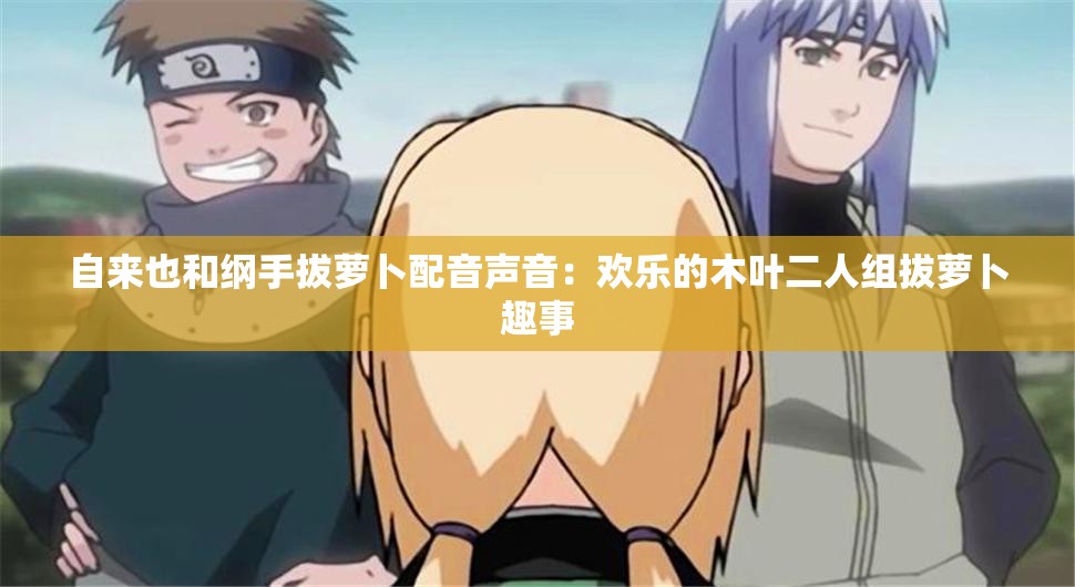 自来也和纲手拔萝卜配音声音：欢乐的木叶二人组拔萝卜趣事