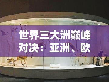 世界三大洲巅峰对决：亚洲、欧洲、美洲谁与争锋