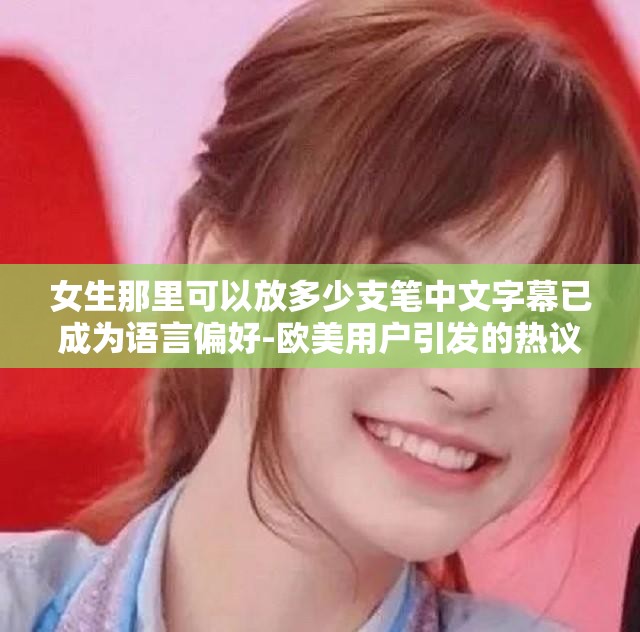 女生那里可以放多少支笔中文字幕已成为语言偏好-欧美用户引发的热议
