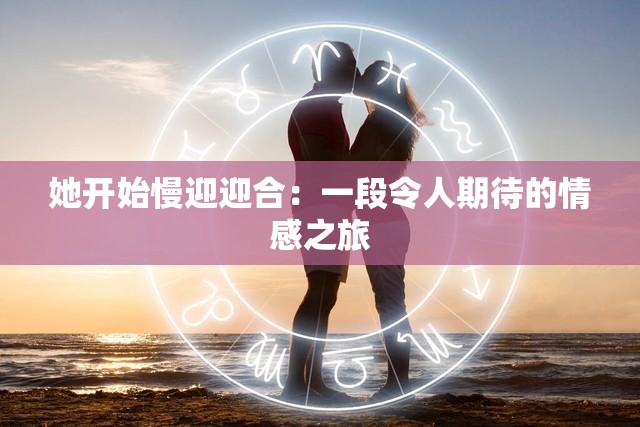 她开始慢迎迎合：一段令人期待的情感之旅